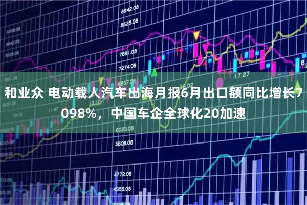 和业众 电动载人汽车出海月报6月出口额同比增长7098%，中国车企全球化20加速