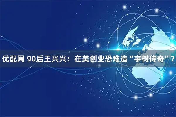 优配网 90后王兴兴：在美创业恐难造“宇树传奇”？