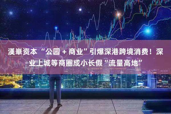 漢崋资本 “公园 + 商业”引爆深港跨境消费！深业上城等商圈成小长假“流量高地”