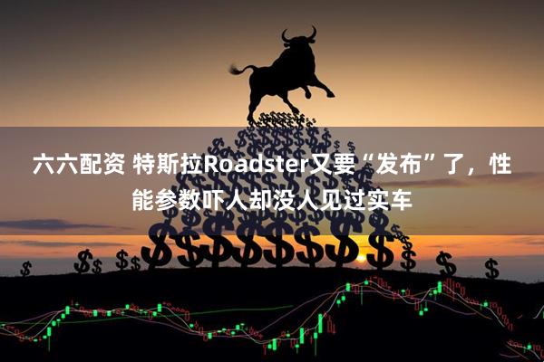 六六配资 特斯拉Roadster又要“发布”了，性能参数吓人却没人见过实车