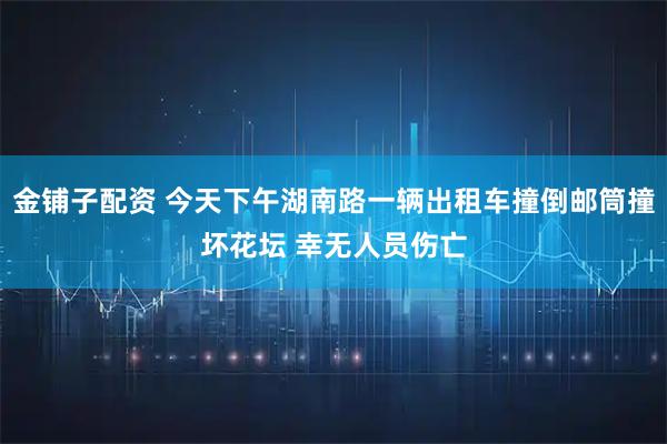 金铺子配资 今天下午湖南路一辆出租车撞倒邮筒撞坏花坛 幸无人员伤亡