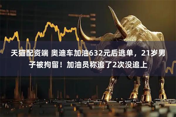 天猫配资端 奥迪车加油632元后逃单,21岁男子被拘留!加油员称追了2次没追上