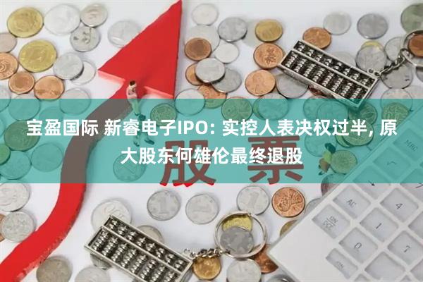 宝盈国际 新睿电子IPO: 实控人表决权过半, 原大股东何雄伦最终退股