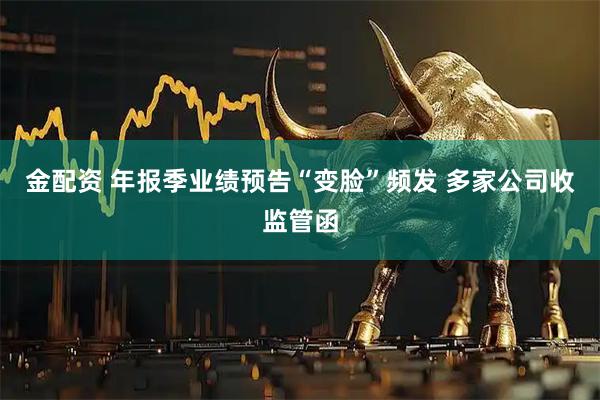 金配资 年报季业绩预告“变脸”频发 多家公司收监管函